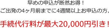早めの申込が断然お得！ご出発の4ヶ月前迄に4週間以上お申込の方　手続代行料が最大20,000円引き