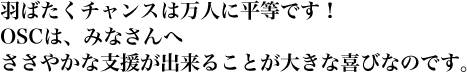 羽ばたくチャンスは万人に平等です！OSCは、みなさんへささやかな支援が出来ることが大きな喜びなのです。