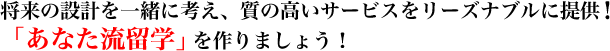 将来の設計を一緒に考え、質の高いサービスをリーズナブルに提供！「あなた流留学」を作りましょう！