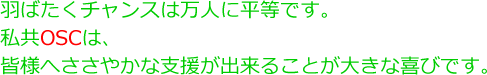 羽ばたくチャンスは万人に平等です。私共OSCは、皆様へささやかな支援が出来ることが大きな喜びです