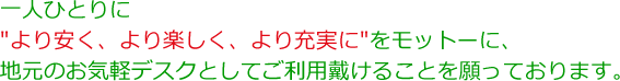 一人ひとりに”より安く、より楽しく、より充実に”をモットーに、地元のお気軽デスクとしてご利用戴けることを願っております。