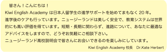 皆さん！こんにちは！ Kiwi English Academy は日本人留学生の進学サポートを始めてまもなく20年。 進学のケアも行っています。ニュージーランドは美しく安全で、教育システムは世界的 にも高い評価を得ています。短期・長期に関わらず、進路についてあなたに最適なアド バイスをしますので、どうぞお気軽にお立ち寄り下さい。 ニュージーランド高校説明会で皆さんにお会いできるのを楽しみにしています。 Kiwi English Academy校長　Dr.Kate Herbert