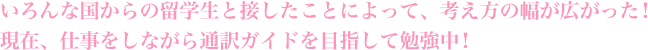 いろんな国からの留学生と接したことによって、考え方の幅が広がった！現在、仕事をしながら通訳ガイドを目指して勉強中！